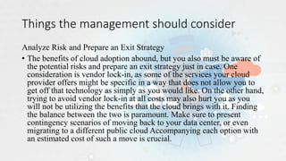 Things the management should consider
Analyze Risk and Prepare an Exit Strategy
• The benefits of cloud adoption abound, but you also must be aware of
the potential risks and prepare an exit strategy just in case. One
consideration is vendor lock-in, as some of the services your cloud
provider offers might be specific in a way that does not allow you to
get off that technology as simply as you would like. On the other hand,
trying to avoid vendor lock-in at all costs may also hurt you as you
will not be utilizing the benefits that the cloud brings with it. Finding
the balance between the two is paramount. Make sure to present
contingency scenarios of moving back to your data center, or even
migrating to a different public cloud Accompanying each option with
an estimated cost of such a move is crucial.
 