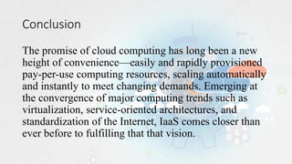 Conclusion
The promise of cloud computing has long been a new
height of convenience—easily and rapidly provisioned
pay-per-use computing resources, scaling automatically
and instantly to meet changing demands. Emerging at
the convergence of major computing trends such as
virtualization, service-oriented architectures, and
standardization of the Internet, IaaS comes closer than
ever before to fulfilling that that vision.
 