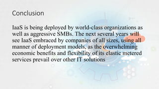 Conclusion
IaaS is being deployed by world-class organizations as
well as aggressive SMBs. The next several years will
see IaaS embraced by companies of all sizes, using all
manner of deployment models, as the overwhelming
economic benefits and flexibility of its elastic metered
services prevail over other IT solutions
 