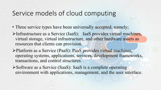 Service models of cloud computing
• Three service types have been universally accepted, namely;
Infrastructure as a Service (IaaS): IaaS provides virtual machines,
virtual storage, virtual infrastructure, and other hardware assets as
resources that clients can provision.
Platform as a Service (PaaS): PaaS provides virtual machines,
operating systems, applications, services, development frameworks,
transactions, and control structures.
Software as a Service (SaaS): SaaS is a complete operating
environment with applications, management, and the user interface.
 