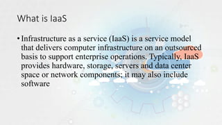 What is IaaS
•Infrastructure as a service (IaaS) is a service model
that delivers computer infrastructure on an outsourced
basis to support enterprise operations. Typically, IaaS
provides hardware, storage, servers and data center
space or network components; it may also include
software
 