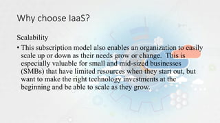Why choose IaaS?
Scalability
• This subscription model also enables an organization to easily
scale up or down as their needs grow or change. This is
especially valuable for small and mid-sized businesses
(SMBs) that have limited resources when they start out, but
want to make the right technology investments at the
beginning and be able to scale as they grow.
 