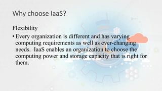 Why choose IaaS?
Flexibility
•Every organization is different and has varying
computing requirements as well as ever-changing
needs. IaaS enables an organization to choose the
computing power and storage capacity that is right for
them.
 