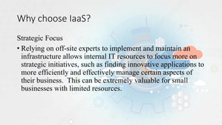 Why choose IaaS?
Strategic Focus
• Relying on off-site experts to implement and maintain an
infrastructure allows internal IT resources to focus more on
strategic initiatives, such as finding innovative applications to
more efficiently and effectively manage certain aspects of
their business. This can be extremely valuable for small
businesses with limited resources.
 