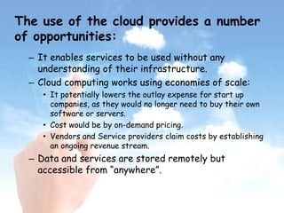 The use of the cloud provides a number
of opportunities:
– It enables services to be used without any
understanding of their infrastructure.
– Cloud computing works using economies of scale:
• It potentially lowers the outlay expense for start up
companies, as they would no longer need to buy their own
software or servers.
• Cost would be by on-demand pricing.
• Vendors and Service providers claim costs by establishing
an ongoing revenue stream.
– Data and services are stored remotely but
accessible from “anywhere”.
 