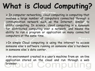 What is Cloud Computing?
 In computer networking, cloud computing is computing that
involves a large number of computers connected through a
communication network such as the Internet, similar to
utility computing. In science, cloud computing is a synonym
for distributed computing over a network, and means the
ability to run a program or application on many connected
computers at the same time.
In simple Cloud computing is using the internet to access
someone else's software running on someone else's hardware
in someone else's data center.
An environment created in a user’s machine from an on-line
application stored on the cloud and run through a web
browser.
 