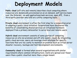 Deployment Models
Public cloud (off-site and remote) describes cloud computing where
resources are dynamically provisioned on an on-demand, self-service basis
over the Internet, via web applications/web services, open API, from a
third-party provider who bills on a utility computing basis.
Private cloud environment is often the first step for a corporation prior
to adopting a public cloud initiative. Corporations have discovered the
benefits of consolidating shared services on virtualized hardware
deployed from a primary datacenter to serve local and remote users.
Hybrid cloud environment consists of some portion of computing
resources on-site (on premise) and off-site (public cloud). By integrating
public cloud services, users can leverage cloud solutions for specific
functions that are too costly to maintain on-premise such as virtual server
disaster recovery, backups and test/development environments.
Community cloud is formed when several organizations with similar
requirements share common infrastructure. Costs are spread over fewer
users than a public cloud but more than a single tenant.
 