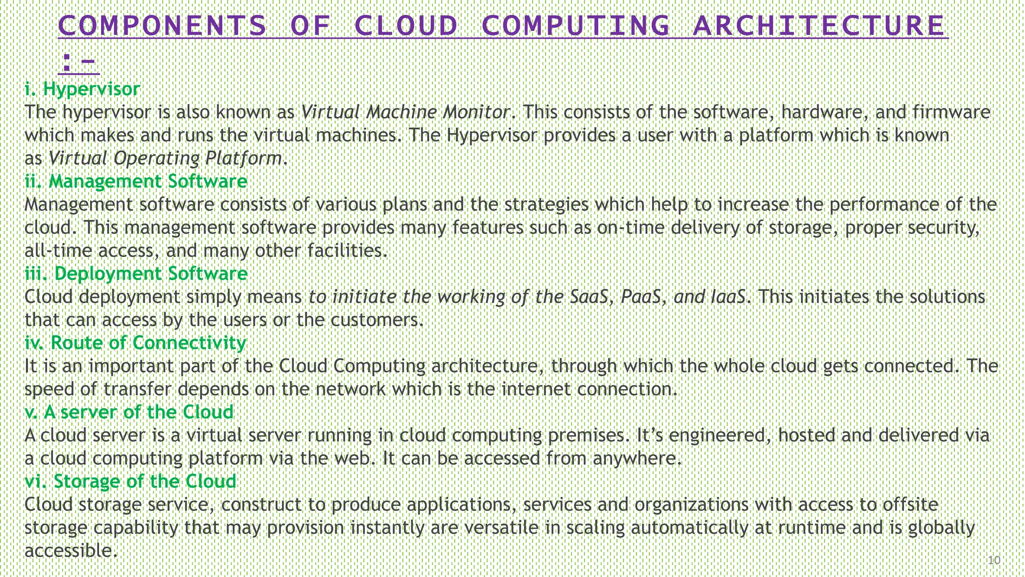 COMPONENTS OF CLOUD COMPUTING ARCHITECTURE
:-
10
i. Hypervisor
The hypervisor is also known as Virtual Machine Monitor. This consists of the software, hardware, and firmware
which makes and runs the virtual machines. The Hypervisor provides a user with a platform which is known
as Virtual Operating Platform.
ii. Management Software
Management software consists of various plans and the strategies which help to increase the performance of the
cloud. This management software provides many features such as on-time delivery of storage, proper security,
all-time access, and many other facilities.
iii. Deployment Software
Cloud deployment simply means to initiate the working of the SaaS, PaaS, and IaaS. This initiates the solutions
that can access by the users or the customers.
iv. Route of Connectivity
It is an important part of the Cloud Computing architecture, through which the whole cloud gets connected. The
speed of transfer depends on the network which is the internet connection.
v. A server of the Cloud
A cloud server is a virtual server running in cloud computing premises. It’s engineered, hosted and delivered via
a cloud computing platform via the web. It can be accessed from anywhere.
vi. Storage of the Cloud
Cloud storage service, construct to produce applications, services and organizations with access to offsite
storage capability that may provision instantly are versatile in scaling automatically at runtime and is globally
accessible.
 