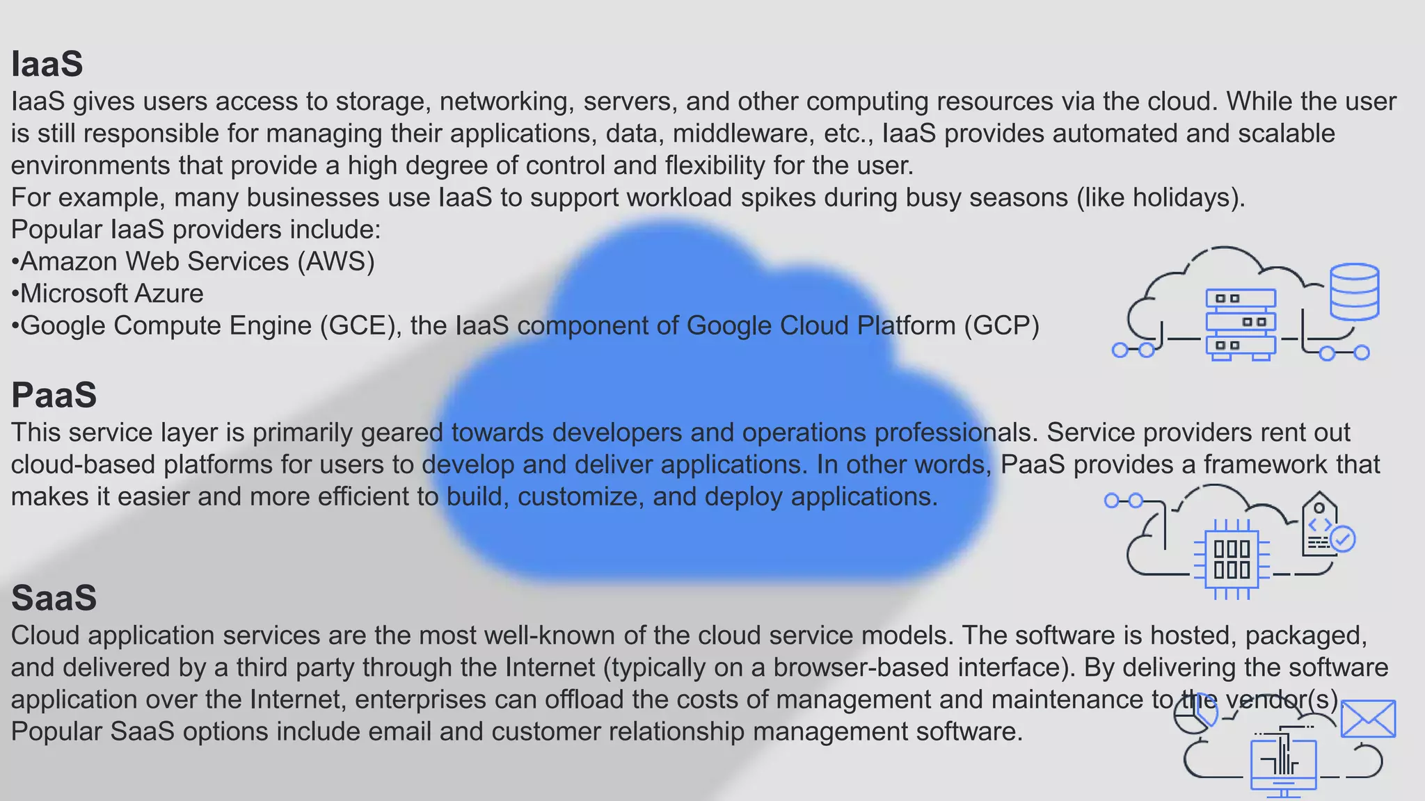 IaaS
IaaS gives users access to storage, networking, servers, and other computing resources via the cloud. While the user
is still responsible for managing their applications, data, middleware, etc., IaaS provides automated and scalable
environments that provide a high degree of control and flexibility for the user.
For example, many businesses use IaaS to support workload spikes during busy seasons (like holidays).
Popular IaaS providers include:
•Amazon Web Services (AWS)
•Microsoft Azure
•Google Compute Engine (GCE), the IaaS component of Google Cloud Platform (GCP)
PaaS
This service layer is primarily geared towards developers and operations professionals. Service providers rent out
cloud-based platforms for users to develop and deliver applications. In other words, PaaS provides a framework that
makes it easier and more efficient to build, customize, and deploy applications.
SaaS
Cloud application services are the most well-known of the cloud service models. The software is hosted, packaged,
and delivered by a third party through the Internet (typically on a browser-based interface). By delivering the software
application over the Internet, enterprises can offload the costs of management and maintenance to the vendor(s).
Popular SaaS options include email and customer relationship management software.
 