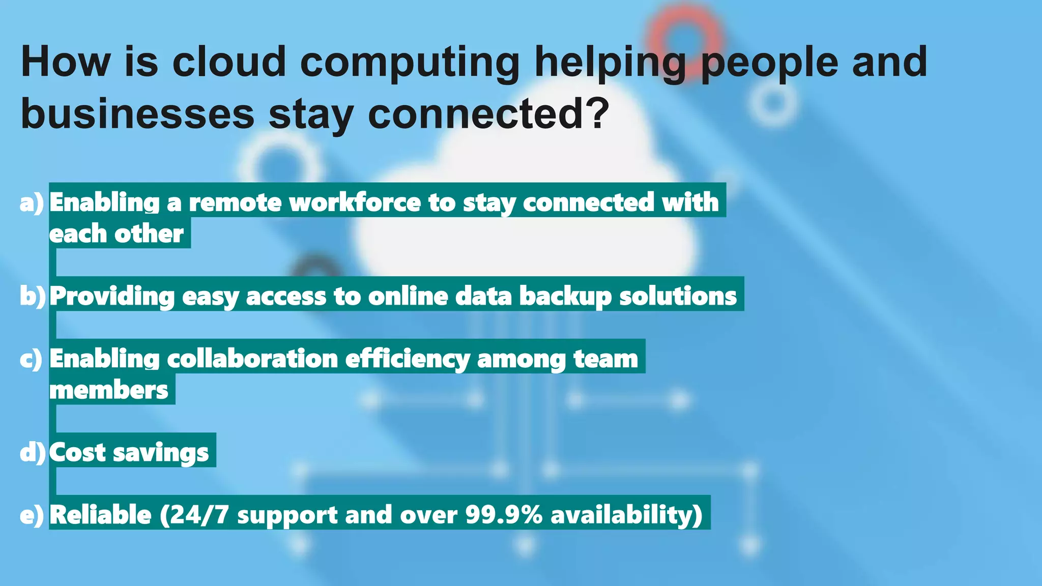 How is cloud computing helping people and
businesses stay connected?
a)Enabling a remote workforce to stay connected with
each other
b)Providing easy access to online data backup solutions
c) Enabling collaboration efficiency among team
members
d)Cost savings
e)Reliable (24/7 support and over 99.9% availability)
 