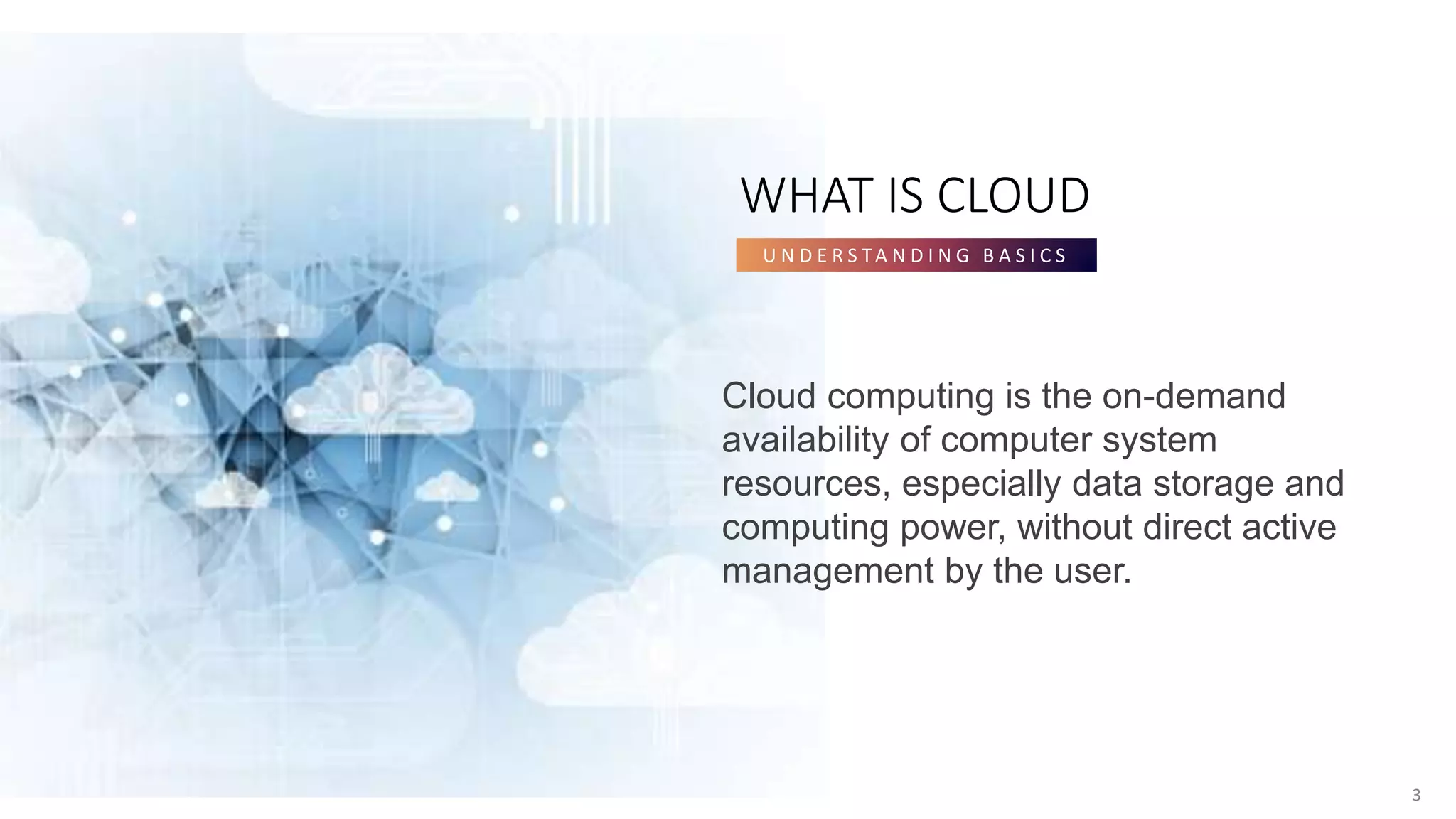 3
WHAT IS CLOUD
U N D E R S TA N D I N G B A S I C S
3
Cloud computing is the on-demand
availability of computer system
resources, especially data storage and
computing power, without direct active
management by the user.
 