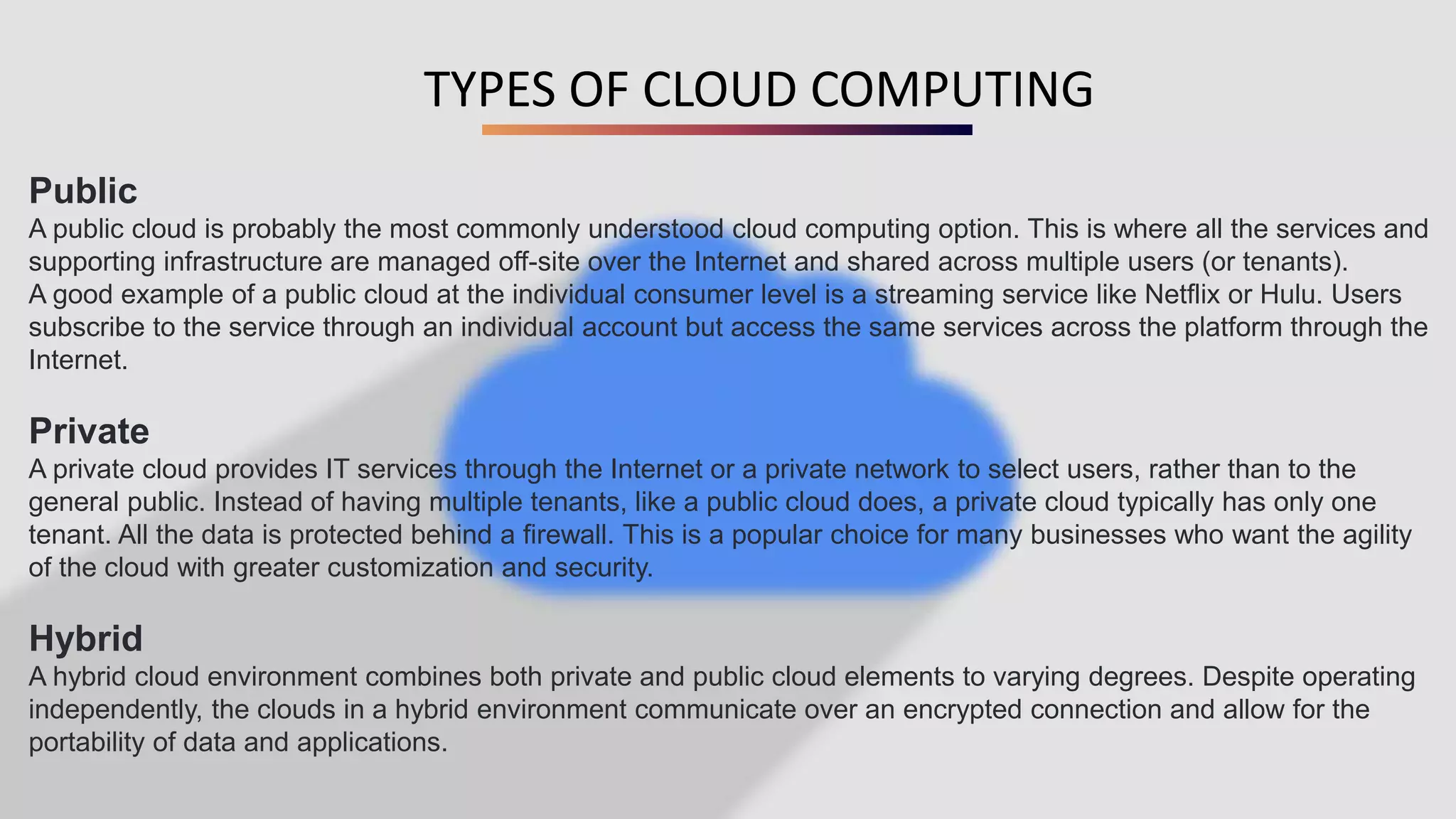 TYPES OF CLOUD COMPUTING
Public
A public cloud is probably the most commonly understood cloud computing option. This is where all the services and
supporting infrastructure are managed off-site over the Internet and shared across multiple users (or tenants).
A good example of a public cloud at the individual consumer level is a streaming service like Netflix or Hulu. Users
subscribe to the service through an individual account but access the same services across the platform through the
Internet.
Private
A private cloud provides IT services through the Internet or a private network to select users, rather than to the
general public. Instead of having multiple tenants, like a public cloud does, a private cloud typically has only one
tenant. All the data is protected behind a firewall. This is a popular choice for many businesses who want the agility
of the cloud with greater customization and security.
Hybrid
A hybrid cloud environment combines both private and public cloud elements to varying degrees. Despite operating
independently, the clouds in a hybrid environment communicate over an encrypted connection and allow for the
portability of data and applications.
 