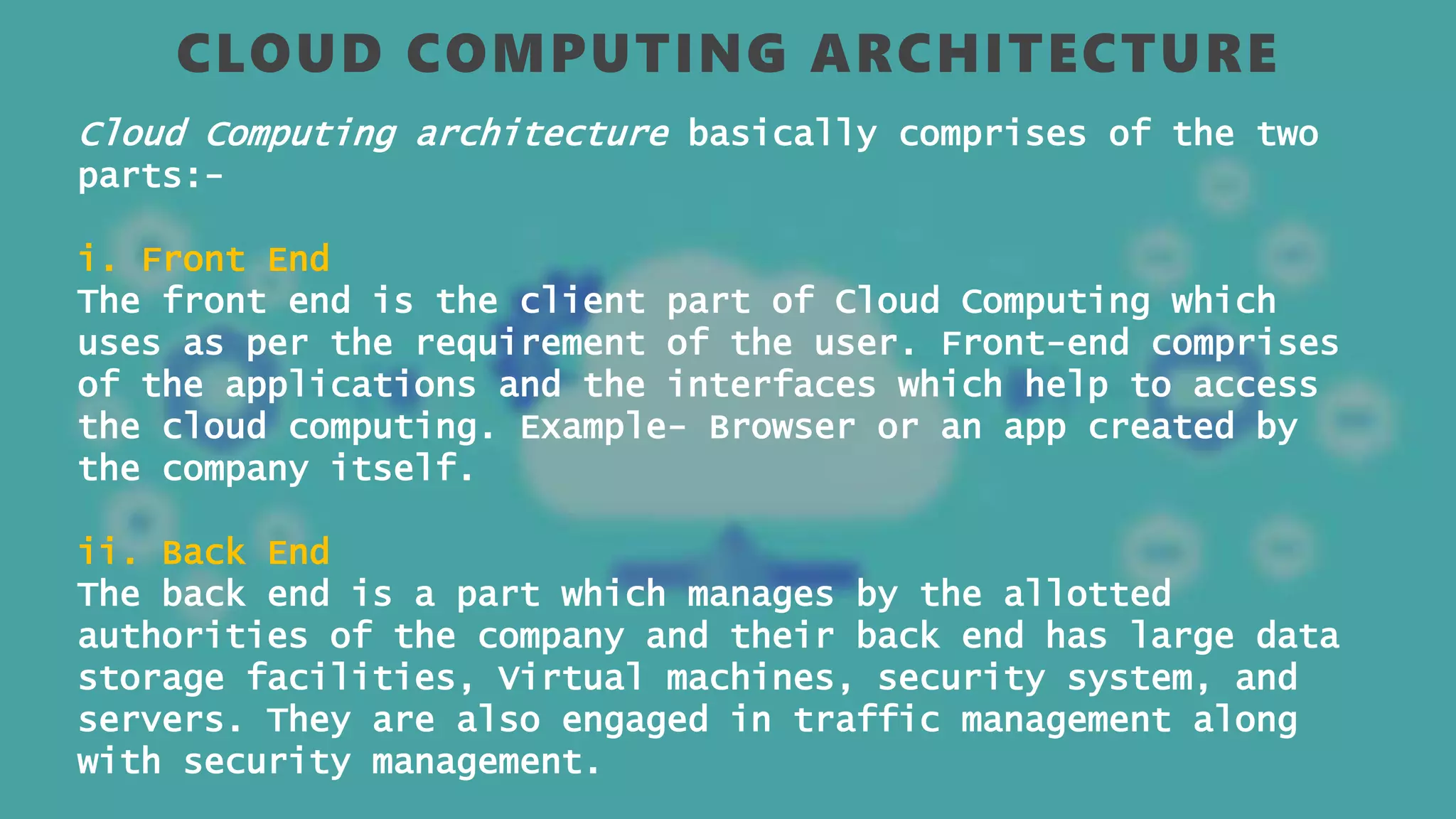 CLOUD COMPUTING ARCHITECTURE
Cloud Computing architecture basically comprises of the two
parts:-
i. Front End
The front end is the client part of Cloud Computing which
uses as per the requirement of the user. Front-end comprises
of the applications and the interfaces which help to access
the cloud computing. Example- Browser or an app created by
the company itself.
ii. Back End
The back end is a part which manages by the allotted
authorities of the company and their back end has large data
storage facilities, Virtual machines, security system, and
servers. They are also engaged in traffic management along
with security management.
 