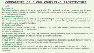 COMPONENTS OF CLOUD COMPUTING ARCHITECTURE
:-
10
i. Hypervisor
The hypervisor is also known as Virtual Machine Monitor. This consists of the software, hardware, and firmware
which makes and runs the virtual machines. The Hypervisor provides a user with a platform which is known
as Virtual Operating Platform.
ii. Management Software
Management software consists of various plans and the strategies which help to increase the performance of the
cloud. This management software provides many features such as on-time delivery of storage, proper security,
all-time access, and many other facilities.
iii. Deployment Software
Cloud deployment simply means to initiate the working of the SaaS, PaaS, and IaaS. This initiates the solutions
that can access by the users or the customers.
iv. Route of Connectivity
It is an important part of the Cloud Computing architecture, through which the whole cloud gets connected. The
speed of transfer depends on the network which is the internet connection.
v. A server of the Cloud
A cloud server is a virtual server running in cloud computing premises. It’s engineered, hosted and delivered via
a cloud computing platform via the web. It can be accessed from anywhere.
vi. Storage of the Cloud
Cloud storage service, construct to produce applications, services and organizations with access to offsite
storage capability that may provision instantly are versatile in scaling automatically at runtime and is globally
accessible.
 