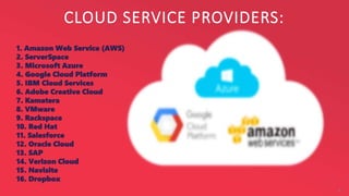 CLOUD SERVICE PROVIDERS:
6
1. Amazon Web Service (AWS)
2. ServerSpace
3. Microsoft Azure
4. Google Cloud Platform
5. IBM Cloud Services
6. Adobe Creative Cloud
7. Kamatera
8. VMware
9. Rackspace
10. Red Hat
11. Salesforce
12. Oracle Cloud
13. SAP
14. Verizon Cloud
15. Navisite
16. Dropbox
 