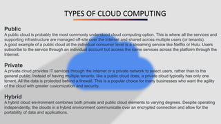 TYPES OF CLOUD COMPUTING
Public
A public cloud is probably the most commonly understood cloud computing option. This is where all the services and
supporting infrastructure are managed off-site over the Internet and shared across multiple users (or tenants).
A good example of a public cloud at the individual consumer level is a streaming service like Netflix or Hulu. Users
subscribe to the service through an individual account but access the same services across the platform through the
Internet.
Private
A private cloud provides IT services through the Internet or a private network to select users, rather than to the
general public. Instead of having multiple tenants, like a public cloud does, a private cloud typically has only one
tenant. All the data is protected behind a firewall. This is a popular choice for many businesses who want the agility
of the cloud with greater customization and security.
Hybrid
A hybrid cloud environment combines both private and public cloud elements to varying degrees. Despite operating
independently, the clouds in a hybrid environment communicate over an encrypted connection and allow for the
portability of data and applications.
 
