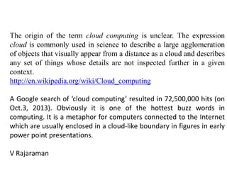 The origin of the term cloud computing is unclear. The expression
cloud is commonly used in science to describe a large agglomeration
of objects that visually appear from a distance as a cloud and describes
any set of things whose details are not inspected further in a given
context.
http://en.wikipedia.org/wiki/Cloud_computing
A Google search of ‘cloud computing’ resulted in 72,500,000 hits (on
Oct.3, 2013). Obviously it is one of the hottest buzz words in
computing. It is a metaphor for computers connected to the Internet
which are usually enclosed in a cloud-like boundary in figures in early
power point presentations.
V Rajaraman
 