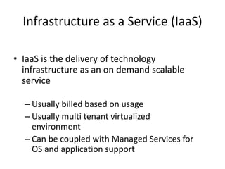 Infrastructure as a Service (IaaS)
• IaaS is the delivery of technology
infrastructure as an on demand scalable
service
– Usually billed based on usage
– Usually multi tenant virtualized
environment
– Can be coupled with Managed Services for
OS and application support
 