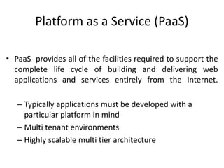 Platform as a Service (PaaS)
• PaaS provides all of the facilities required to support the
complete life cycle of building and delivering web
applications and services entirely from the Internet.
– Typically applications must be developed with a
particular platform in mind
– Multi tenant environments
– Highly scalable multi tier architecture
 
