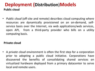 Public cloud
• Public cloud (off-site and remote) describes cloud computing where
resources are dynamically provisioned on an on-demand, self-
service basis over the Internet, via web applications/web services,
open API, from a third-party provider who bills on a utility
computing basis.
Private cloud
• A private cloud environment is often the first step for a corporation
prior to adopting a public cloud initiative. Corporations have
discovered the benefits of consolidating shared services on
virtualized hardware deployed from a primary datacenter to serve
local and remote users.
Deployment (Distribution)Models
 