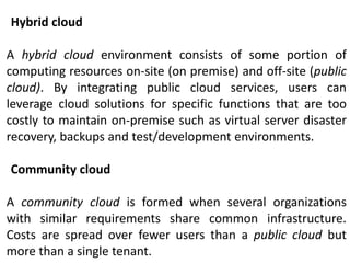 Hybrid cloud
A hybrid cloud environment consists of some portion of
computing resources on-site (on premise) and off-site (public
cloud). By integrating public cloud services, users can
leverage cloud solutions for specific functions that are too
costly to maintain on-premise such as virtual server disaster
recovery, backups and test/development environments.
Community cloud
A community cloud is formed when several organizations
with similar requirements share common infrastructure.
Costs are spread over fewer users than a public cloud but
more than a single tenant.
 