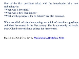 One of the first questions asked with the introduction of a new
technology is:
“When was it invented?”
“When was it first mentioned?”
“What are the prospects for its future?” are also common.
When we think of cloud computing, we think of situations, products
and ideas that started in the 21st century. This is not exactly the whole
truth. Cloud concepts have existed for many years.
March 18, 2014 1:10 pm by Maximilliano Destefani Neto
 