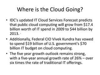 Where is the Cloud Going?
• IDC's updated IT Cloud Services Forecast predicts
that public cloud computing will grow from $17.4
billion worth of IT spend in 2009 to $44 billion by
2013. 1
• Additionally, Federal CIO Vivek Kundra has vowed
to spend $19 billion of U.S. government's $70
billion IT budget on cloud computing.
• The five year growth outlook remains strong,
with a five-year annual growth rate of 26% – over
six times the rate of traditional IT offerings.
 