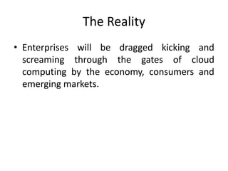 The Reality
• Enterprises will be dragged kicking and
screaming through the gates of cloud
computing by the economy, consumers and
emerging markets.
 