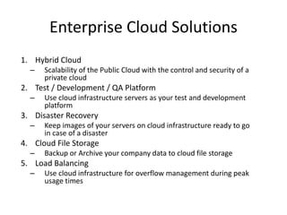Enterprise Cloud Solutions
1. Hybrid Cloud
– Scalability of the Public Cloud with the control and security of a
private cloud
2. Test / Development / QA Platform
– Use cloud infrastructure servers as your test and development
platform
3. Disaster Recovery
– Keep images of your servers on cloud infrastructure ready to go
in case of a disaster
4. Cloud File Storage
– Backup or Archive your company data to cloud file storage
5. Load Balancing
– Use cloud infrastructure for overflow management during peak
usage times
 