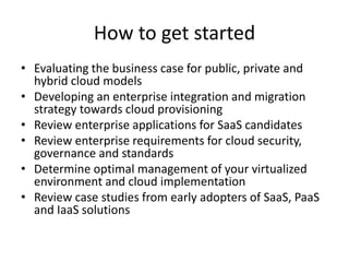 How to get started
• Evaluating the business case for public, private and
hybrid cloud models
• Developing an enterprise integration and migration
strategy towards cloud provisioning
• Review enterprise applications for SaaS candidates
• Review enterprise requirements for cloud security,
governance and standards
• Determine optimal management of your virtualized
environment and cloud implementation
• Review case studies from early adopters of SaaS, PaaS
and IaaS solutions
 