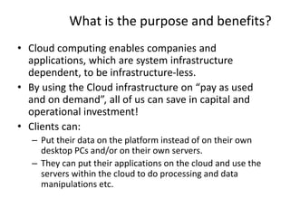 What is the purpose and benefits?
• Cloud computing enables companies and
applications, which are system infrastructure
dependent, to be infrastructure-less.
• By using the Cloud infrastructure on “pay as used
and on demand”, all of us can save in capital and
operational investment!
• Clients can:
– Put their data on the platform instead of on their own
desktop PCs and/or on their own servers.
– They can put their applications on the cloud and use the
servers within the cloud to do processing and data
manipulations etc.
29
 