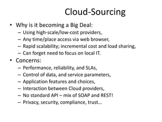 Cloud-Sourcing
• Why is it becoming a Big Deal:
– Using high-scale/low-cost providers,
– Any time/place access via web browser,
– Rapid scalability; incremental cost and load sharing,
– Can forget need to focus on local IT.
• Concerns:
– Performance, reliability, and SLAs,
– Control of data, and service parameters,
– Application features and choices,
– Interaction between Cloud providers,
– No standard API – mix of SOAP and REST!
– Privacy, security, compliance, trust…
30
 
