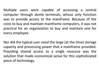 Multiple users were capable of accessing a central
computer through dumb terminals, whose only function
was to provide access to the mainframe. Because of the
costs to buy and maintain mainframe computers, it was not
practical for an organization to buy and maintain one for
every employee.
Nor did the typical user need the large (at the time) storage
capacity and processing power that a mainframe provided.
Providing shared access to a single resource was the
solution that made economical sense for this sophisticated
piece of technology.
 