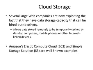Cloud Storage
• Several large Web companies are now exploiting the
fact that they have data storage capacity that can be
hired out to others.
– allows data stored remotely to be temporarily cached on
desktop computers, mobile phones or other Internet-
linked devices.
• Amazon’s Elastic Compute Cloud (EC2) and Simple
Storage Solution (S3) are well known examples
33
 