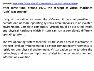 (Related: Back to the future: Why z/OS mainframe is the ideal cloud platform)
After some time, around 1970, the concept of virtual machines
(VMs) was created.
Using virtualization software like VMware, it became possible to
execute one or more operating systems simultaneously in an isolated
environment. Complete computers (virtual) could be executed inside
one physical hardware which in turn can run a completely different
operating system.
The VM operating system took the 1950s’ shared access mainframe to
the next level, permitting multiple distinct computing environments to
reside on one physical environment. Virtualization came to drive the
technology, and was an important catalyst in the communication and
information evolution.
 