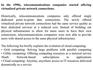 In the 1990s, telecommunications companies started offering
virtualized private network connections.
Historically, telecommunications companies only offered single
dedicated point–to-point data connections. The newly offered
virtualized private network connections had the same service quality as
their dedicated services at a reduced cost. Instead of building out
physical infrastructure to allow for more users to have their own
connections, telecommunications companies were now able to provide
users with shared access to the same physical infrastructure.
The following list briefly explains the evolution of cloud computing:
• Grid computing: Solving large problems with parallel computing
• Utility computing: Offering computing resources as a metered service
•SaaS: Network-based subscriptions to applications
• Cloud computing: Anytime, anywhere access to IT resources delivered
dynamically as a service
 
