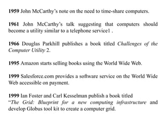 1959 John McCarthy’s note on the need to time-share computers.
1961 John McCarthy’s talk suggesting that computers should
become a utility similar to a telephone service1 .
1966 Douglas Parkhill publishes a book titled Challenges of the
Computer Utility 2.
1995 Amazon starts selling books using the World Wide Web.
1999 Salesforce.com provides a software service on the World Wide
Web accessible on payment.
1999 Ian Foster and Carl Kesselman publish a book titled
“The Grid: Blueprint for a new computing infrastructure and
develop Globus tool kit to create a computer grid.
 