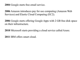 2004 Google starts free email service.
2006 Amazon introduces pay for use computing (Amazon Web
Services) and Elastic Cloud Computing (EC2).
2006 Google starts offering Google Apps with 2 GB free disk space
on their infrastructure.
2010 Microsoft starts providing a cloud service called Azure.
2011 IBM offers smart cloud.
 