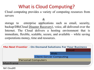 What is Cloud Computing?
Cloud computing provides a variety of computing resources from
servers
&
storage to enterprise applications such as email, security,
backup/DR(Cloud Disaster Recovery), voice, all delivered over the
Internet. The Cloud delivers a hosting environment that is
immediate, flexible, scalable, secure, and available – while saving
corporations money, time and resources.
Ref: Cloud49
 