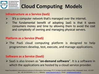 Cloud Computing Models
Infrastructure as a Service (IaaS)
 It's a computer network that's managed over the internet.
 The fundamental benefit of adopting IaaS is that it saves
consumers money and time by allowing them to avoid the cost
and complexity of owning and managing physical servers.
Platform as a Service (PaaS)
 The PaaS cloud computing platform is designed to help
programmers develop, test, execute, and manage applications.
Software as a Service (SaaS)
 SaaS is also known as "on-demand software". It is a software in
which the applications are hosted by a cloud service provider.
5
Hope Foundation’s International Institute of Information Technology, I²IT, P-14 Rajiv Gandhi Infotech Park, Hinjawadi, Pune - 411 057
Tel - +91 20 22933441 / 2 / 3 | Website - www.isquareit.edu.in ; Email - info@isquareit.edu.in
 