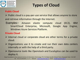 Types of Cloud
Public Cloud
 Public cloud is a pay-per-use service that allows anyone to store
and retrieve information through the Internet.
Examples:- Amazon elastic compute cloud (EC2), IBM
SmartCloud Enterprise, Microsoft, Google App Engine,
Windows Azure Services Platform.
Private Cloud
 Internal cloud or corporate cloud are other terms for a private
cloud.
 Organizations use it to create and run their own data centers
internally or with the help of a third party.
 Opensource tools like Openstack and Eucalyptus can be used to
deploy it.
6
Hope Foundation’s International Institute of Information Technology, I²IT, P-14 Rajiv Gandhi Infotech Park, Hinjawadi, Pune - 411 057
Tel - +91 20 22933441 / 2 / 3 | Website - www.isquareit.edu.in ; Email - info@isquareit.edu.in
 