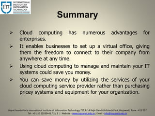 Summary
 Cloud computing has numerous advantages for
enterprises.
 It enables businesses to set up a virtual office, giving
them the freedom to connect to their company from
anywhere at any time.
 Using cloud computing to manage and maintain your IT
systems could save you money.
 You can save money by utilizing the services of your
cloud computing service provider rather than purchasing
pricey systems and equipment for your organization.
8
Hope Foundation’s International Institute of Information Technology, I²IT, P-14 Rajiv Gandhi Infotech Park, Hinjawadi, Pune - 411 057
Tel - +91 20 22933441 / 2 / 3 | Website - www.isquareit.edu.in ; Email - info@isquareit.edu.in
 
