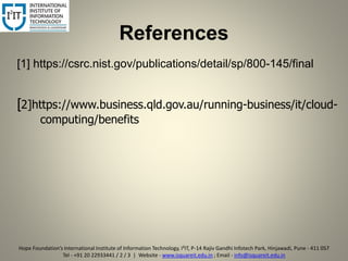 References
[1] https://csrc.nist.gov/publications/detail/sp/800-145/final
[2]https://www.business.qld.gov.au/running-business/it/cloud-
computing/benefits
9
Hope Foundation’s International Institute of Information Technology, I²IT, P-14 Rajiv Gandhi Infotech Park, Hinjawadi, Pune - 411 057
Tel - +91 20 22933441 / 2 / 3 | Website - www.isquareit.edu.in ; Email - info@isquareit.edu.in
 