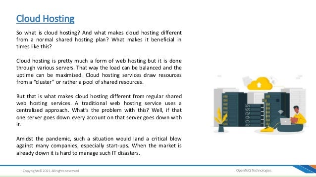 Cloud Hosting
OpenTeQ Technologies
Copyrights©2021 Allrights reserved
So what is cloud hosting? And what makes cloud hosting different
from a normal shared hosting plan? What makes it beneficial in
times like this?
Cloud hosting is pretty much a form of web hosting but it is done
through various servers. That way the load can be balanced and the
uptime can be maximized. Cloud hosting services draw resources
from a “cluster” or rather a pool of shared resources.
But that is what makes cloud hosting different from regular shared
web hosting services. A traditional web hosting service uses a
centralized approach. What’s the problem with this? Well, if that
one server goes down every account on that server goes down with
it.
Amidst the pandemic, such a situation would land a critical blow
against many companies, especially start-ups. When the market is
already down it is hard to manage such IT disasters.
 