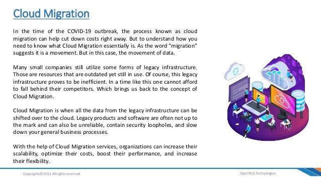 Cloud Migration
OpenTeQ Technologies
Copyrights©2021 Allrights reserved
In the time of the COVID-19 outbreak, the process known as cloud
migration can help cut down costs right away. But to understand how you
need to know what Cloud Migration essentially is. As the word “migration”
suggests it is a movement. But in this case, the movement of data.
Many small companies still utilize some forms of legacy infrastructure.
Those are resources that are outdated yet still in use. Of course, this legacy
infrastructure proves to be inefficient. In a time like this one cannot afford
to fall behind their competitors. Which brings us back to the concept of
Cloud Migration.
Cloud Migration is when all the data from the legacy infrastructure can be
shifted over to the cloud. Legacy products and software are often not up to
the mark and can also be unreliable, contain security loopholes, and slow
down your general business processes.
With the help of Cloud Migration services, organizations can increase their
scalability, optimize their costs, boost their performance, and increase
their flexibility.
 