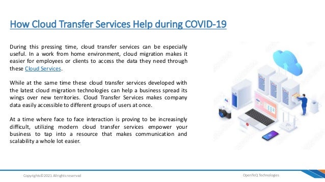 How Cloud Transfer Services Help during COVID-19
OpenTeQ Technologies
Copyrights©2021 Allrights reserved
During this pressing time, cloud transfer services can be especially
useful. In a work from home environment, cloud migration makes it
easier for employees or clients to access the data they need through
these Cloud Services.
While at the same time these cloud transfer services developed with
the latest cloud migration technologies can help a business spread its
wings over new territories. Cloud Transfer Services makes company
data easily accessible to different groups of users at once.
At a time where face to face interaction is proving to be increasingly
difficult, utilizing modern cloud transfer services empower your
business to tap into a resource that makes communication and
scalability a whole lot easier.
 