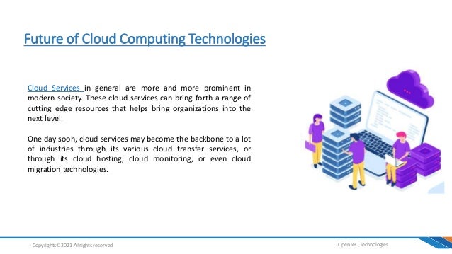 Future of Cloud Computing Technologies
OpenTeQ Technologies
Copyrights©2021 Allrights reserved
Cloud Services in general are more and more prominent in
modern society. These cloud services can bring forth a range of
cutting edge resources that helps bring organizations into the
next level.
One day soon, cloud services may become the backbone to a lot
of industries through its various cloud transfer services, or
through its cloud hosting, cloud monitoring, or even cloud
migration technologies.
 