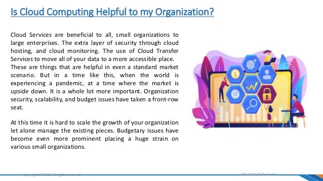 Is Cloud Computing Helpful to my Organization?
OpenTeQ Technologies
Copyrights©2021 Allrights reserved
Cloud Services are beneficial to all, small organizations to
large enterprises. The extra layer of security through cloud
hosting, and cloud monitoring. The use of Cloud Transfer
Services to move all of your data to a more accessible place.
These are things that are helpful in even a standard market
scenario. But in a time like this, when the world is
experiencing a pandemic, at a time where the market is
upside down. It is a whole lot more important. Organization
security, scalability, and budget issues have taken a front-row
seat.
At this time it is hard to scale the growth of your organization
let alone manage the existing pieces. Budgetary issues have
become even more prominent placing a huge strain on
various small organizations.
 