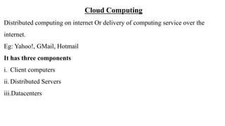Cloud Computing
Distributed computing on internet Or delivery of computing service over the
internet.
Eg: Yahoo!, GMail, Hotmail
It has three components
i. Client computers
ii. Distributed Servers
iii.Datacenters
 