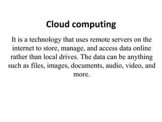 Cloud computing
It is a technology that uses remote servers on the
internet to store, manage, and access data online
rather than local drives. The data can be anything
such as files, images, documents, audio, video, and
more.
 